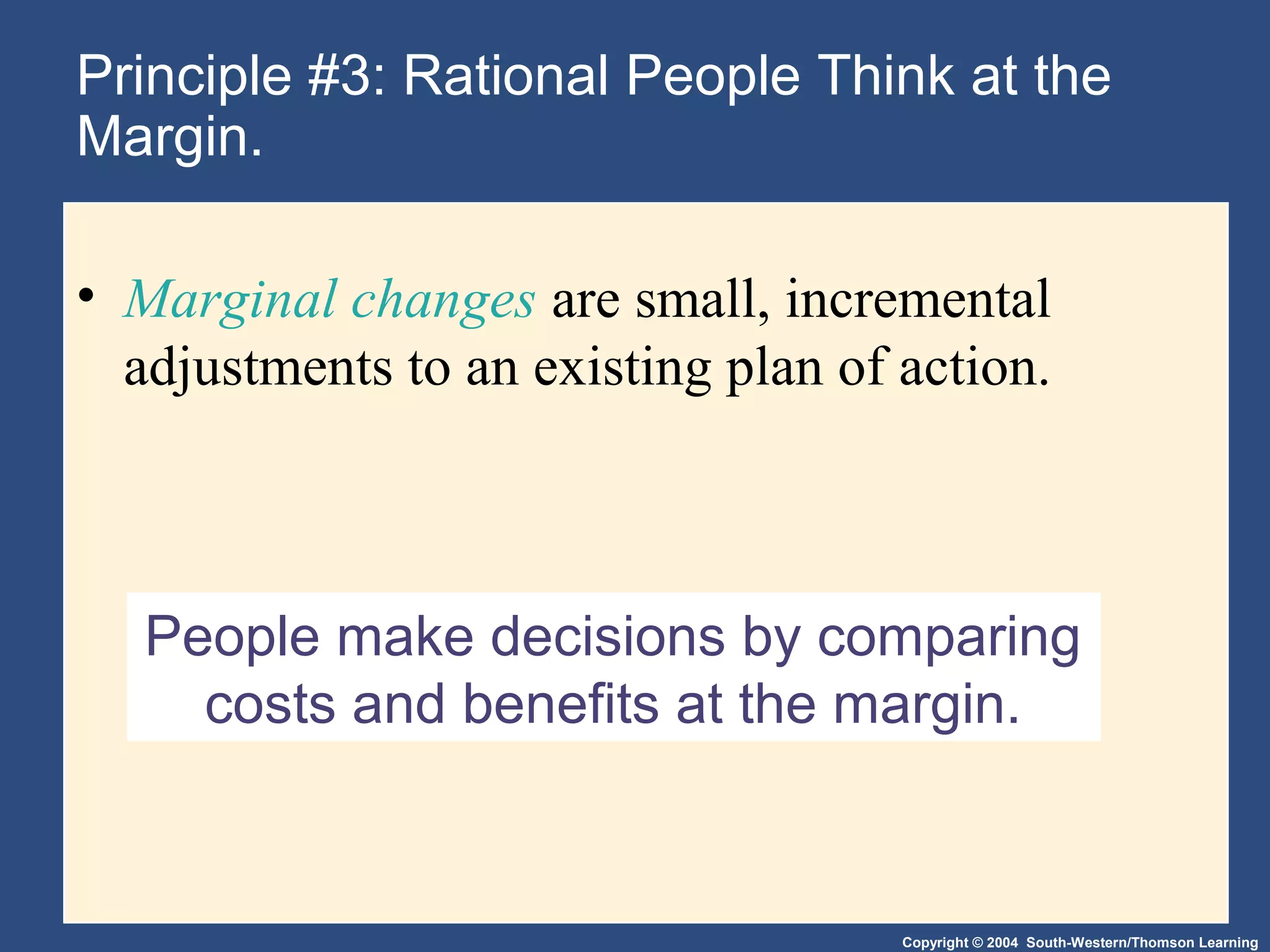 Copyright © 2004 South-Western/Thomson Learning
People make decisions by comparing
costs and benefits at the margin.
Principle #3: Rational People Think at the
Margin.
• Marginal changes are small, incremental
adjustments to an existing plan of action.