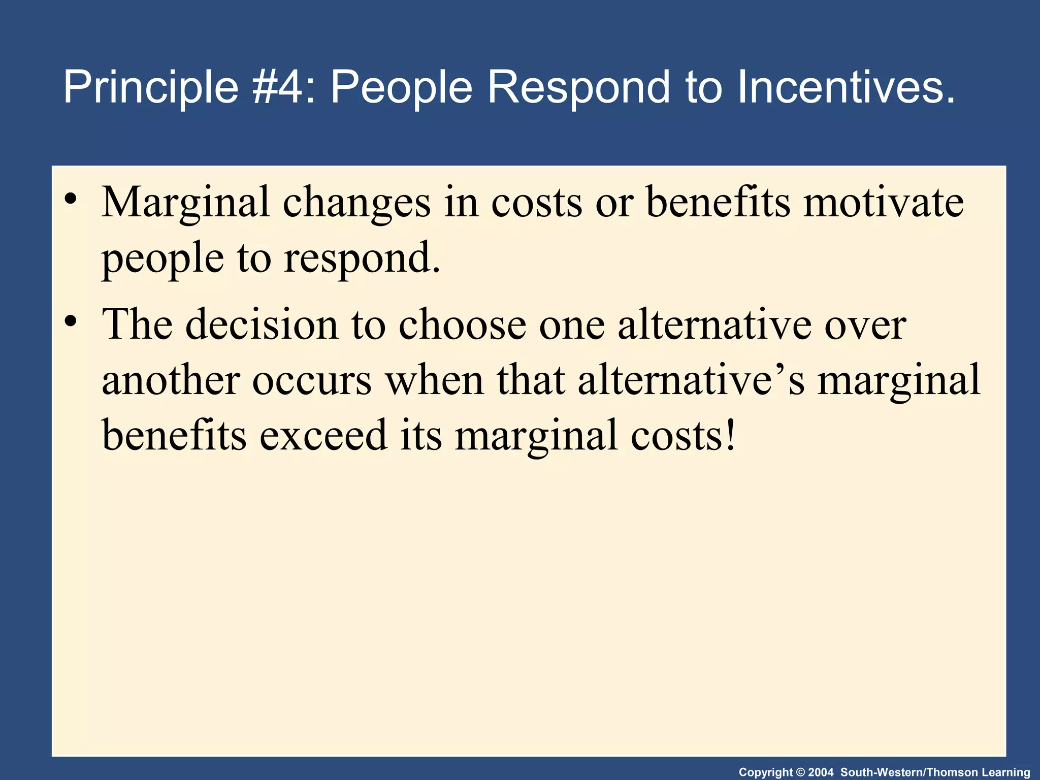 Copyright © 2004 South-Western/Thomson Learning
Principle #4: People Respond to Incentives.
• Marginal changes in costs or benefits motivate
people to respond.
• The decision to choose one alternative over
another occurs when that alternative’s marginal
benefits exceed its marginal costs!