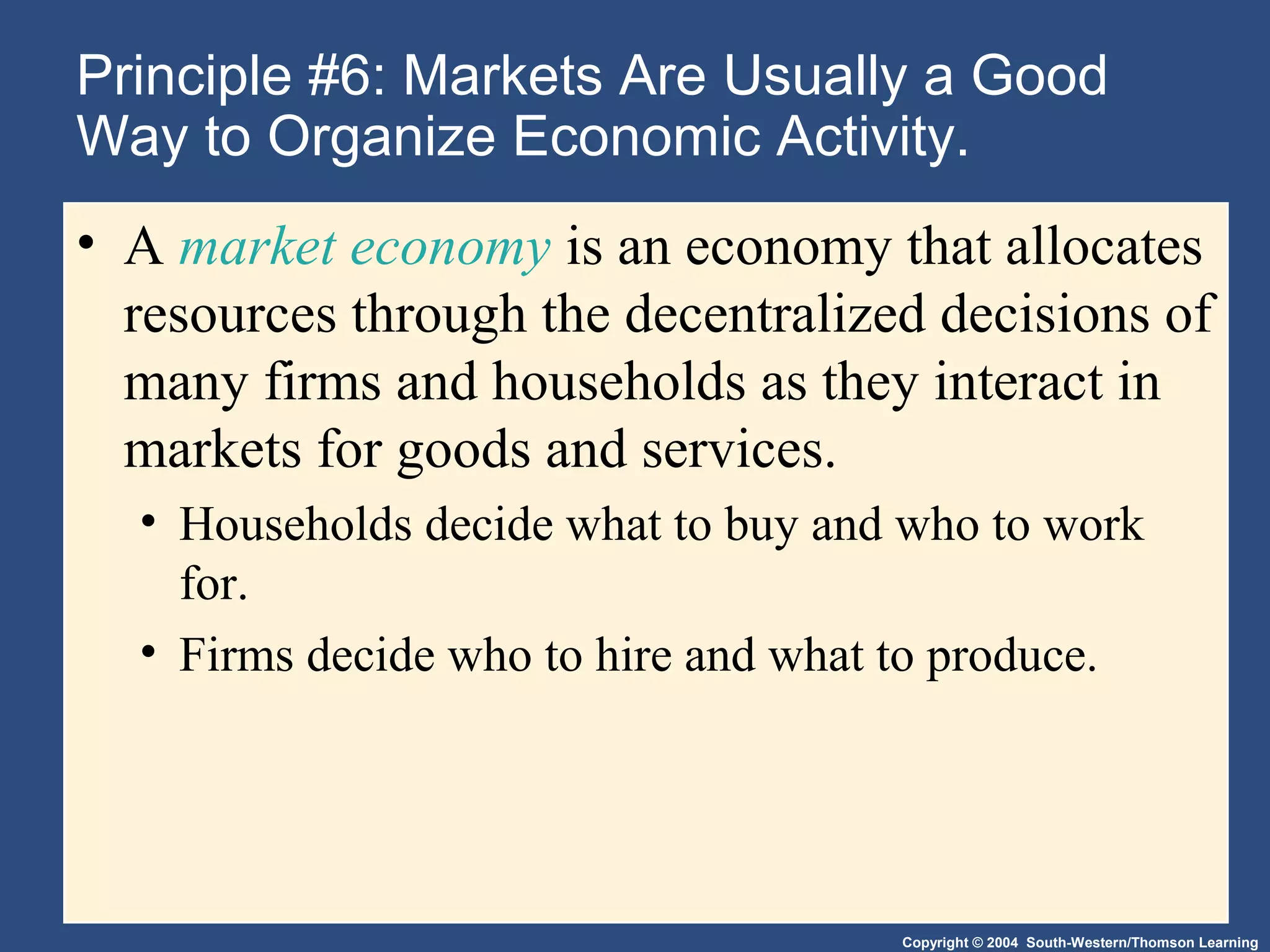 Copyright © 2004 South-Western/Thomson Learning
Principle #6: Markets Are Usually a Good
Way to Organize Economic Activity.
• A market economy is an economy that allocates
resources through the decentralized decisions of
many firms and households as they interact in
markets for goods and services.
• Households decide what to buy and who to work
for.
• Firms decide who to hire and what to produce.