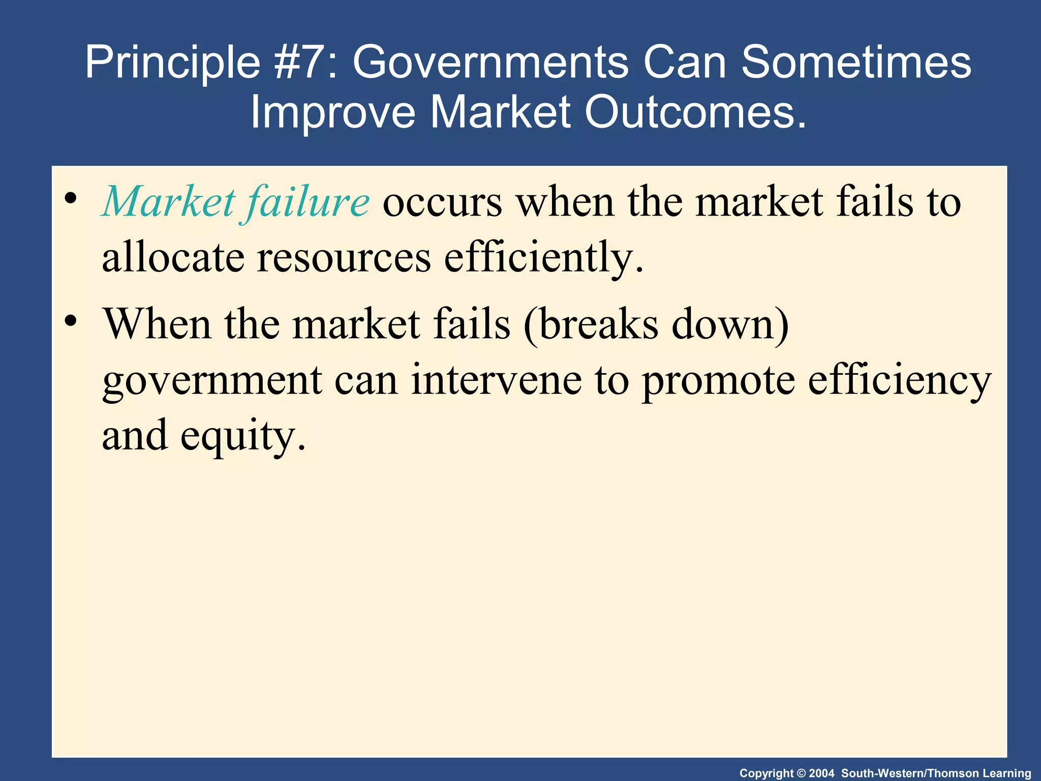 Copyright © 2004 South-Western/Thomson Learning
Principle #7: Governments Can Sometimes
Improve Market Outcomes.
• Market failure occurs when the market fails to
allocate resources efficiently.
• When the market fails (breaks down)
government can intervene to promote efficiency
and equity.