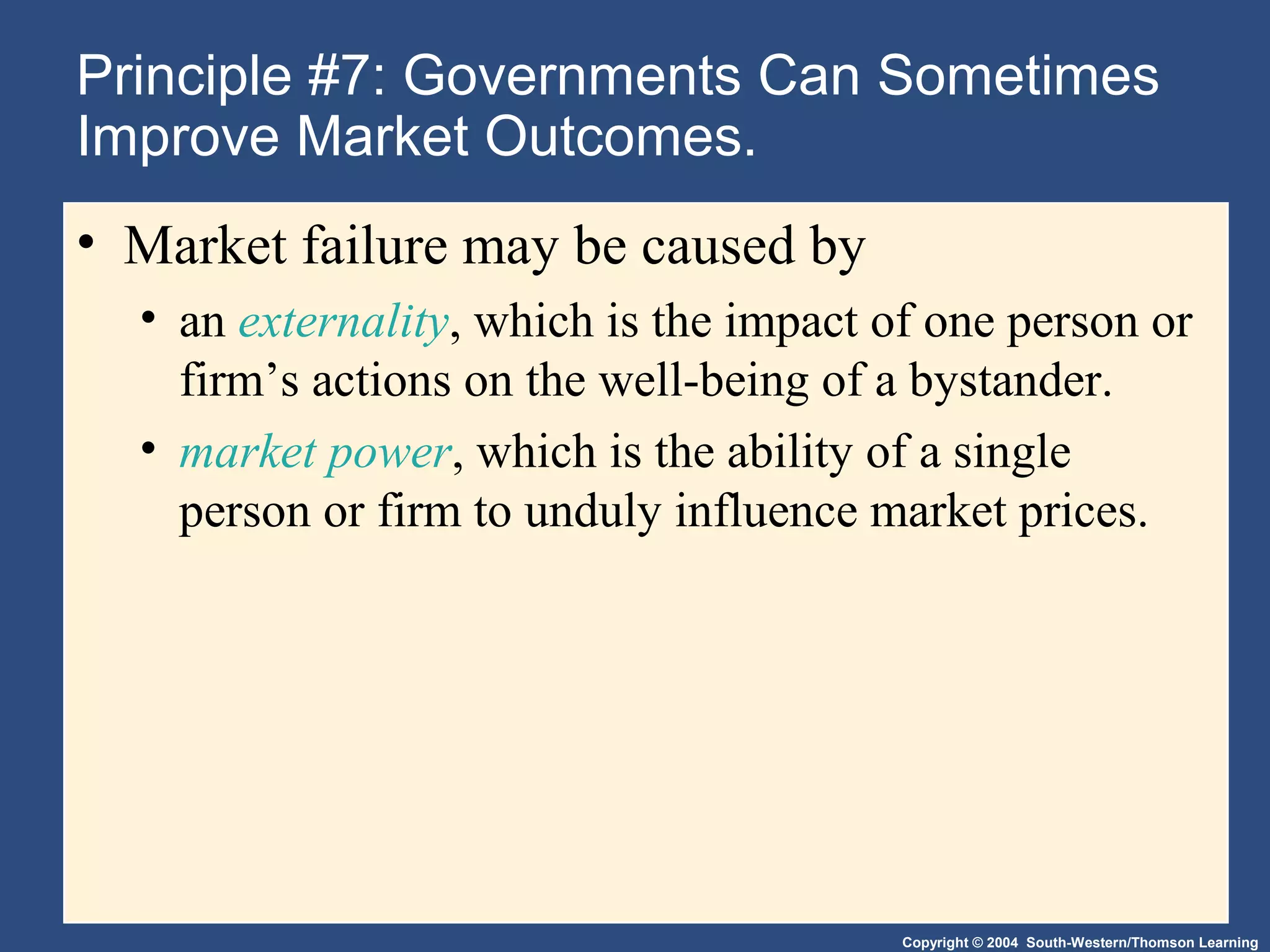 Copyright © 2004 South-Western/Thomson Learning
Principle #7: Governments Can Sometimes
Improve Market Outcomes.
• Market failure may be caused by
• an externality, which is the impact of one person or
firm’s actions on the well-being of a bystander.
• market power, which is the ability of a single
person or firm to unduly influence market prices.