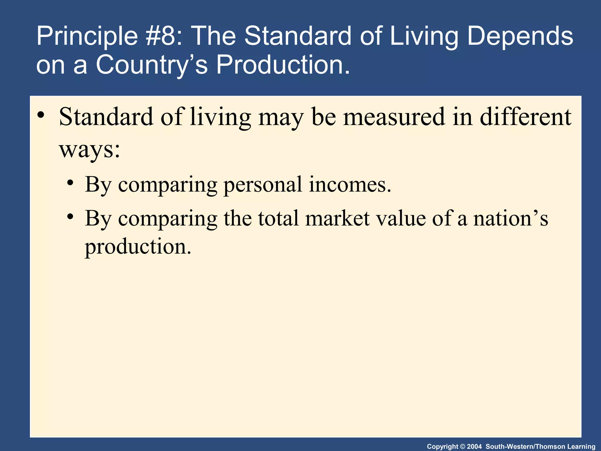 Copyright © 2004 South-Western/Thomson Learning
Principle #8: The Standard of Living Depends
on a Country’s Production.
• Standard of living may be measured in different
ways:
• By comparing personal incomes.
• By comparing the total market value of a nation’s
production.