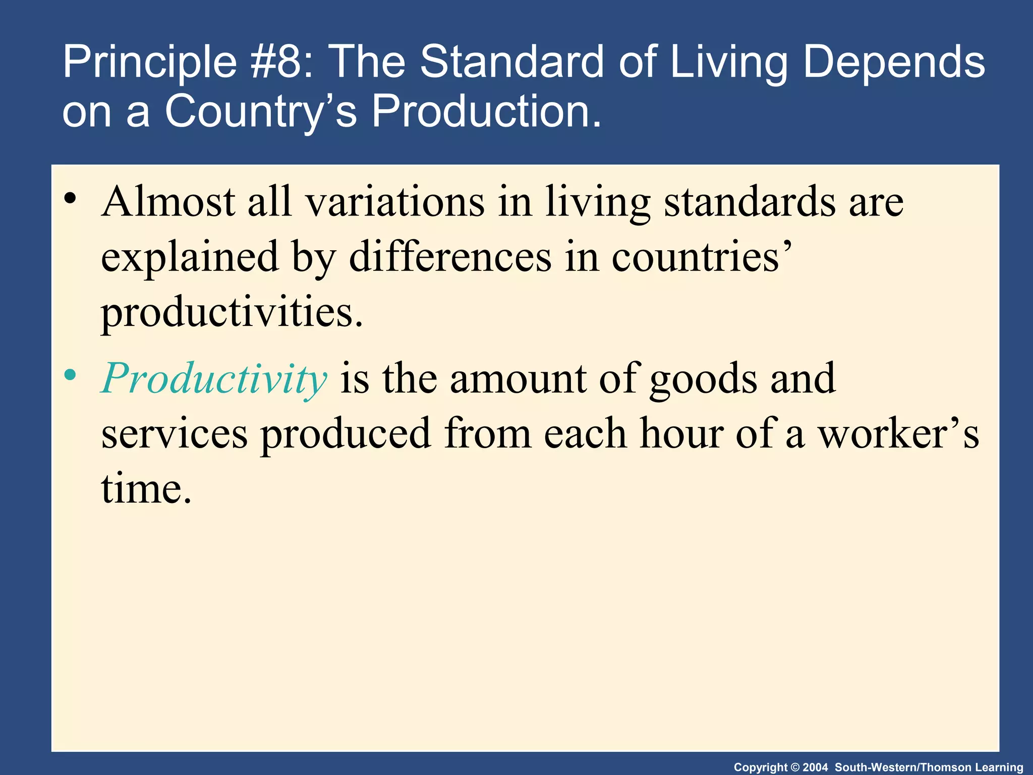 Copyright © 2004 South-Western/Thomson Learning
Principle #8: The Standard of Living Depends
on a Country’s Production.
• Almost all variations in living standards are
explained by differences in countries’
productivities.
• Productivity is the amount of goods and
services produced from each hour of a worker’s
time.