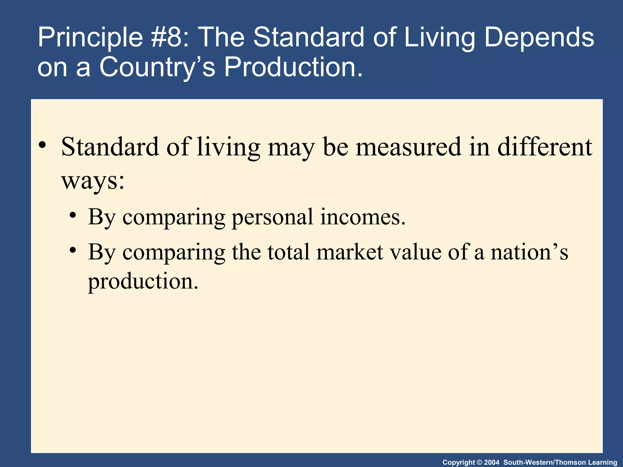 Copyright © 2004 South-Western/Thomson Learning
Principle #8: The Standard of Living Depends
on a Country’s Production.
• Standard of living may be measured in different
ways:
• By comparing personal incomes.
• By comparing the total market value of a nation’s
production.