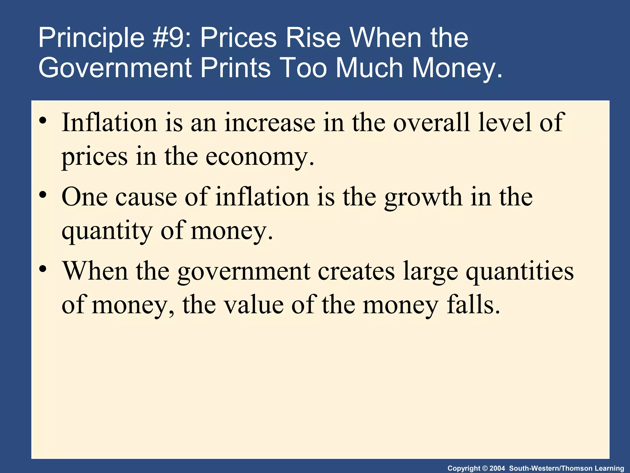 Copyright © 2004 South-Western/Thomson Learning
Principle #9: Prices Rise When the
Government Prints Too Much Money.
• Inflation is an increase in the overall level of
prices in the economy.
• One cause of inflation is the growth in the
quantity of money.
• When the government creates large quantities
of money, the value of the money falls.