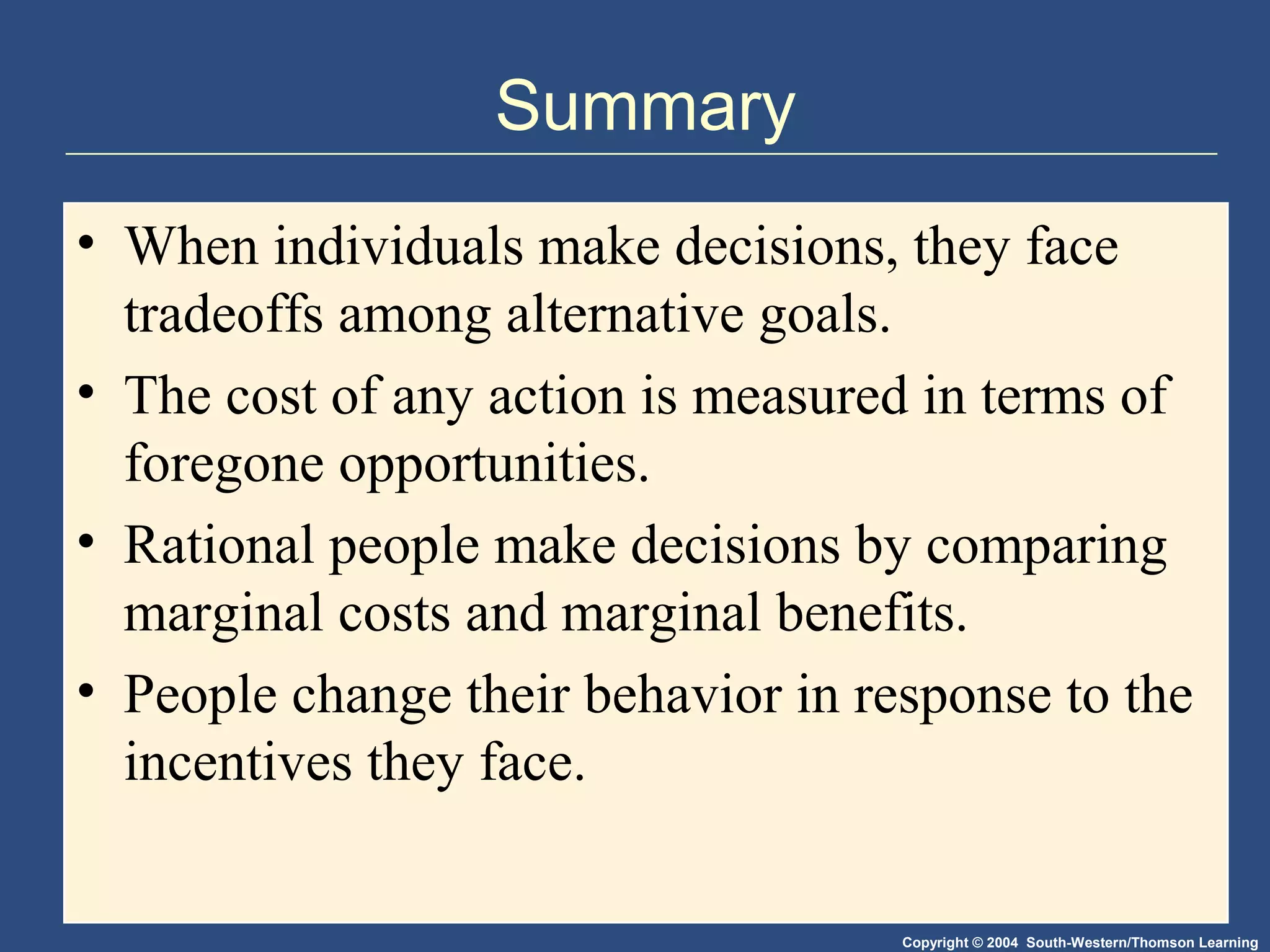 Copyright © 2004 South-Western/Thomson Learning
Summary
• When individuals make decisions, they face
tradeoffs among alternative goals.
• The cost of any action is measured in terms of
foregone opportunities.
• Rational people make decisions by comparing
marginal costs and marginal benefits.
• People change their behavior in response to the
incentives they face.