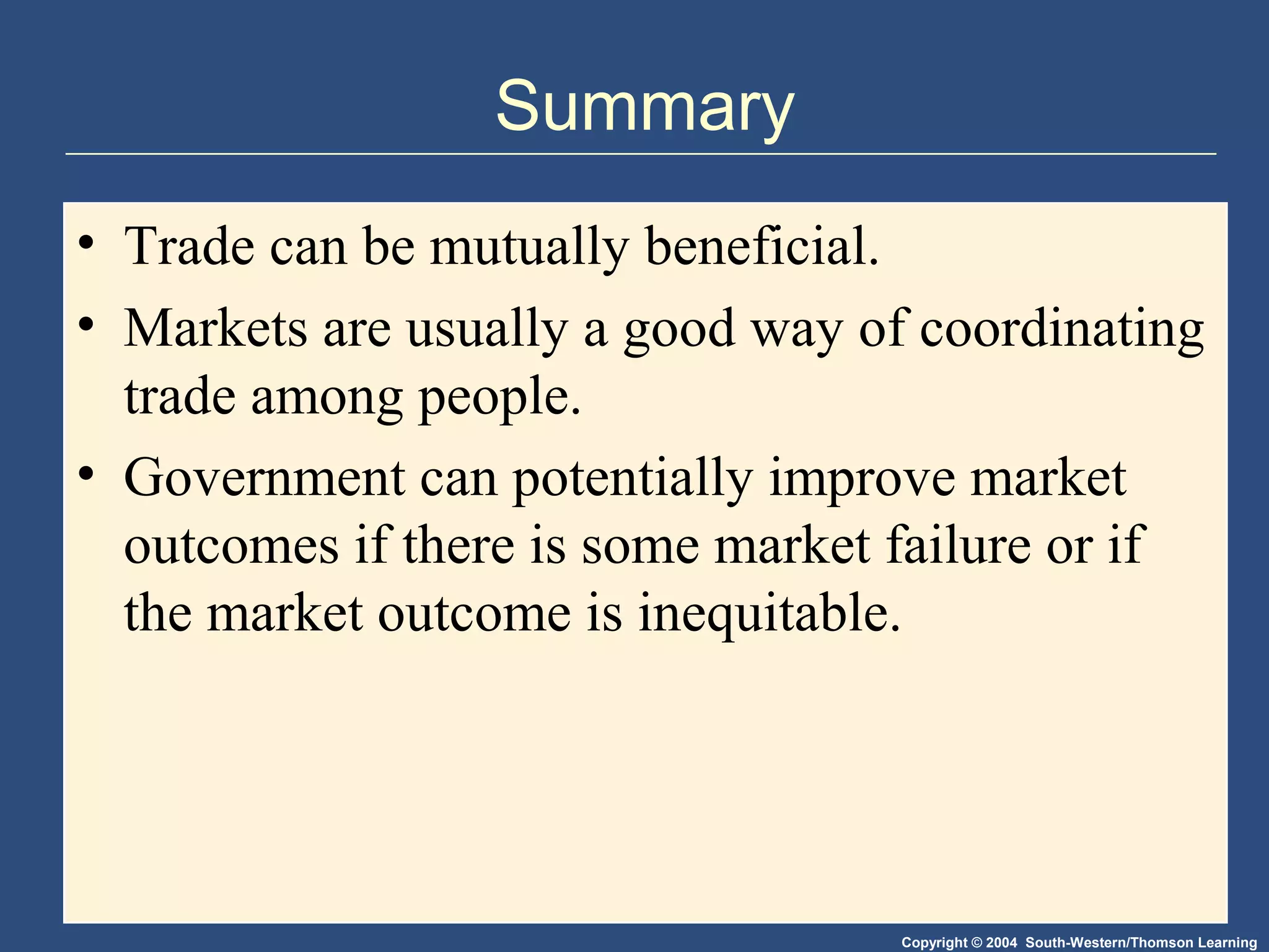 Copyright © 2004 South-Western/Thomson Learning
Summary
• Trade can be mutually beneficial.
• Markets are usually a good way of coordinating
trade among people.
• Government can potentially improve market
outcomes if there is some market failure or if
the market outcome is inequitable.