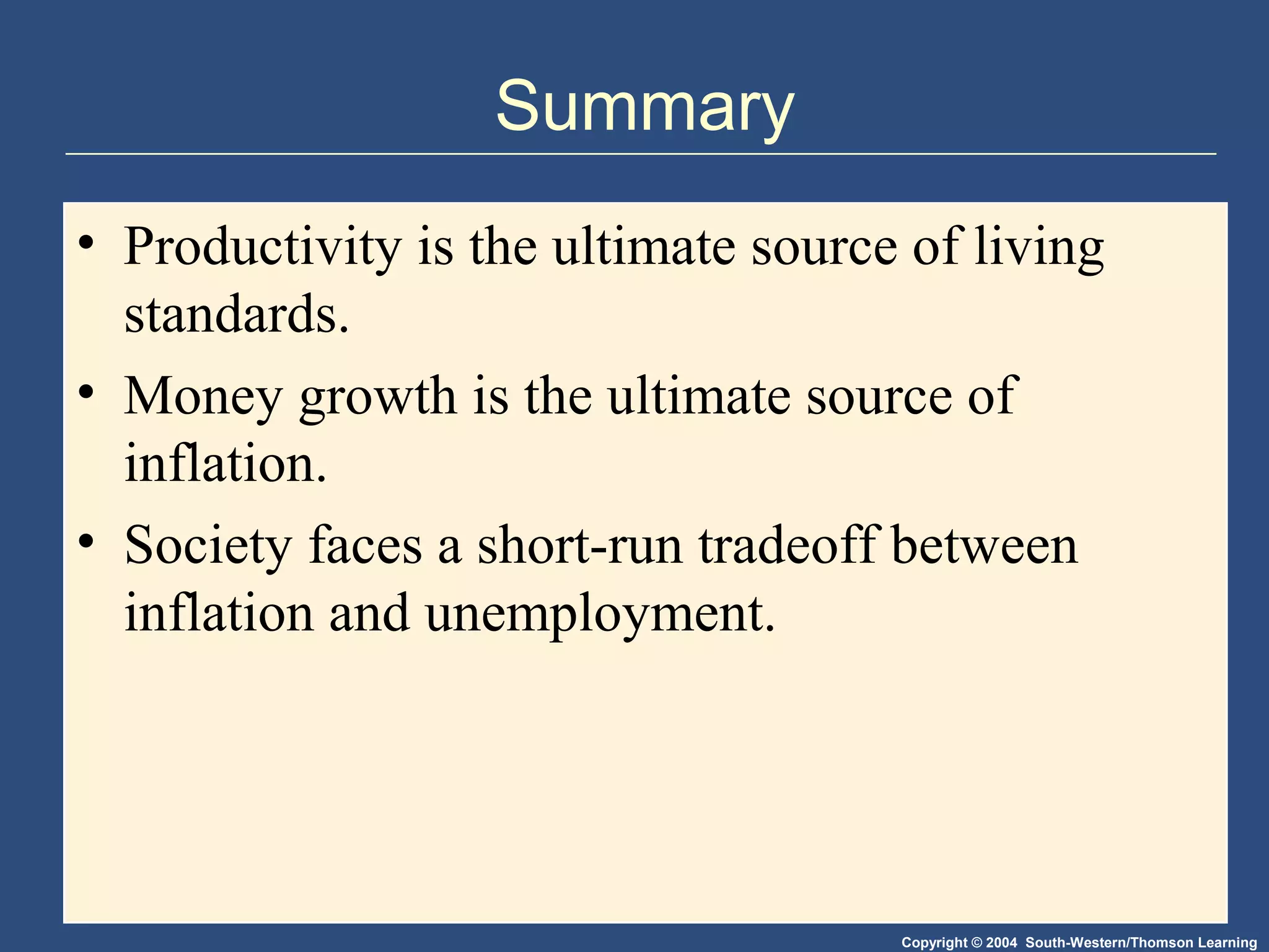 Copyright © 2004 South-Western/Thomson Learning
Summary
• Productivity is the ultimate source of living
standards.
• Money growth is the ultimate source of
inflation.
• Society faces a short-run tradeoff between
inflation and unemployment.
