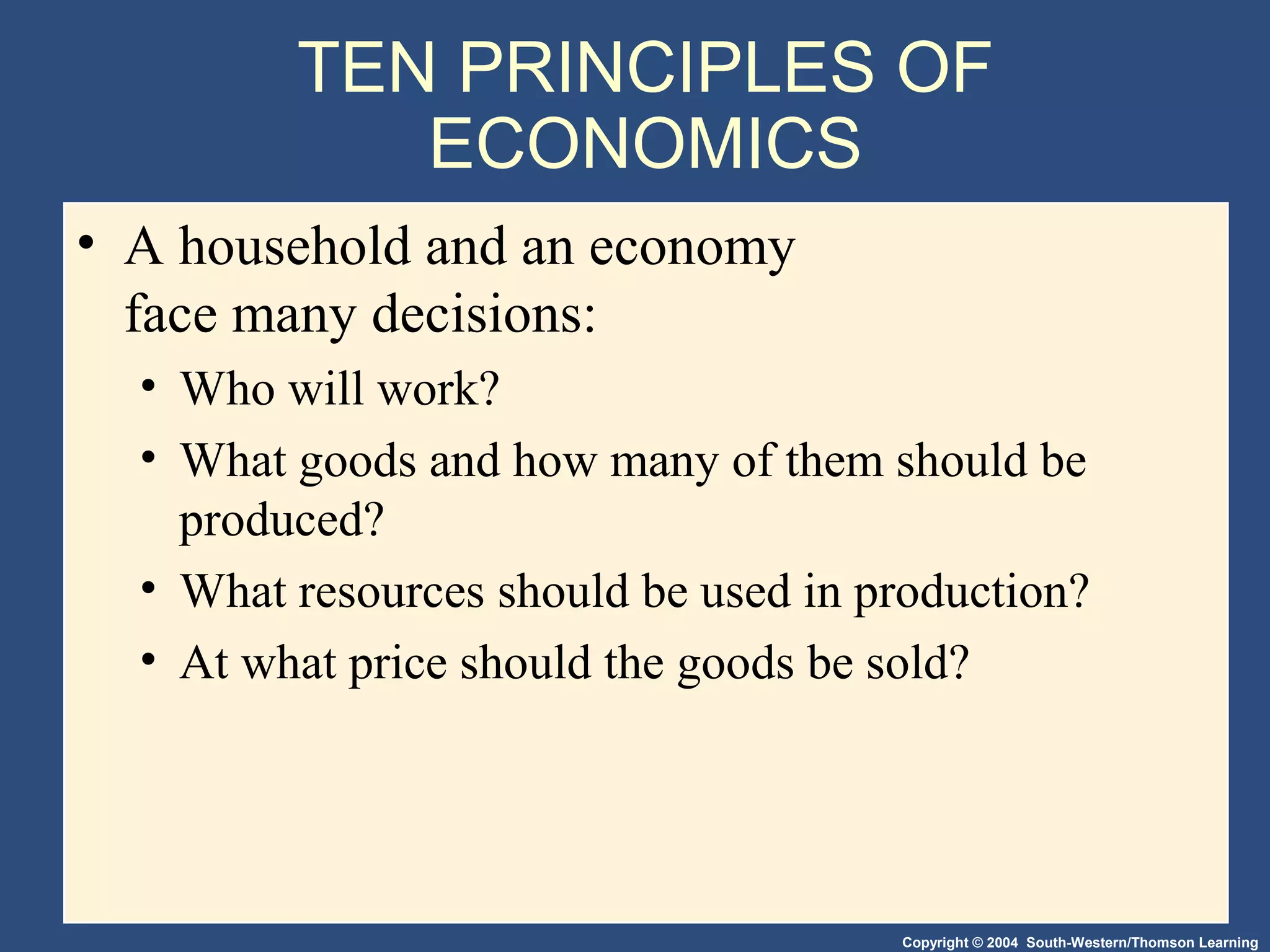 Copyright © 2004 South-Western/Thomson Learning
TEN PRINCIPLES OF
ECONOMICS
• A household and an economy
face many decisions:
• Who will work?
• What goods and how many of them should be
produced?
• What resources should be used in production?
• At what price should the goods be sold?