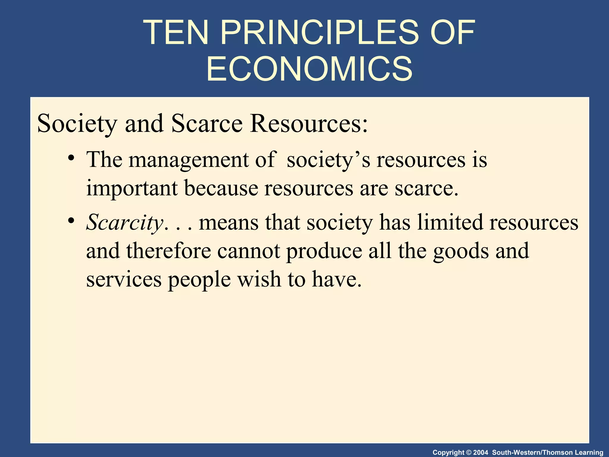 Copyright © 2004 South-Western/Thomson Learning
TEN PRINCIPLES OF
ECONOMICS
Society and Scarce Resources:
• The management of society’s resources is
important because resources are scarce.
• Scarcity. . . means that society has limited resources
and therefore cannot produce all the goods and
services people wish to have.