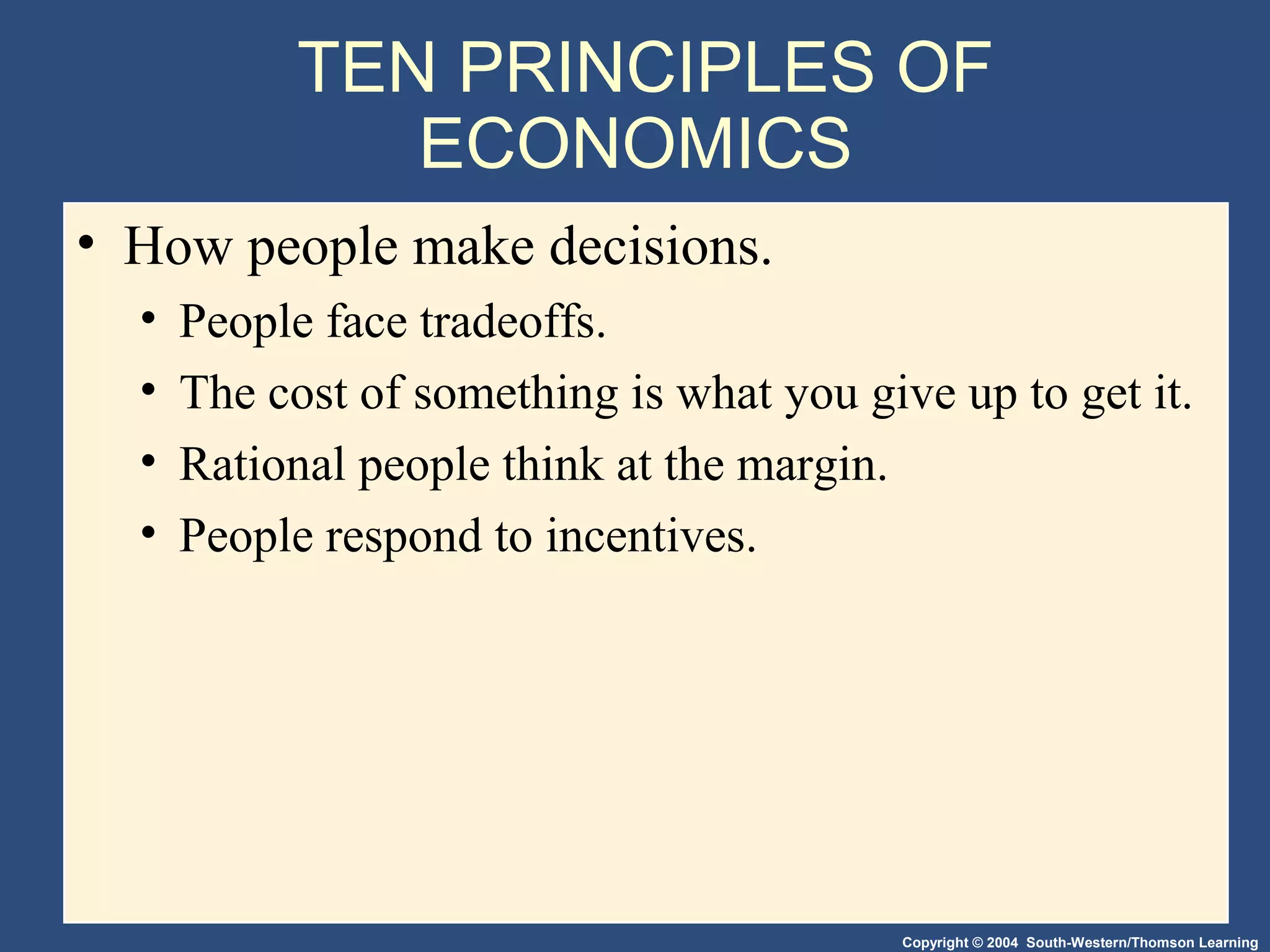 Copyright © 2004 South-Western/Thomson Learning
TEN PRINCIPLES OF
ECONOMICS
• How people make decisions.
• People face tradeoffs.
• The cost of something is what you give up to get it.
• Rational people think at the margin.
• People respond to incentives.