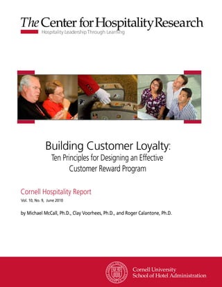 Building Customer Loyalty:
                  Ten Principles for Designing an Effective
                         Customer Reward Program

Cornell Hospitality Report
Vol. 10, No. 9, June 2010


by Michael McCall, Ph.D., Clay Voorhees, Ph.D., and Roger Calantone, Ph.D.




                                                               www.chr.cornell.edu
 