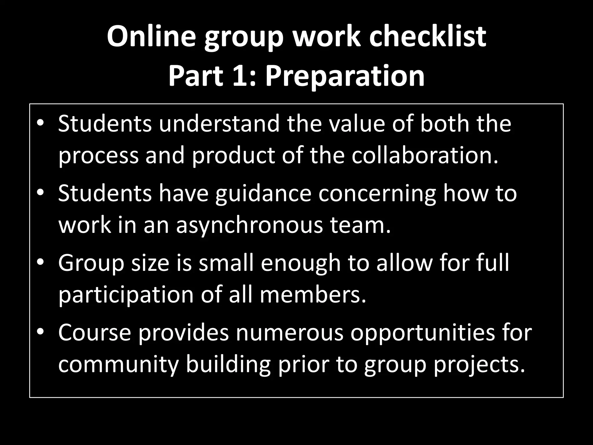 Online group work checklistPart 1: PreparationStudents understand the value of both the process and product of the collaboration. Students have guidance concerning how to work in an asynchronous team. Group size is small enough to allow for full participation of all members. Course provides numerous opportunities for community building prior to group projects. 