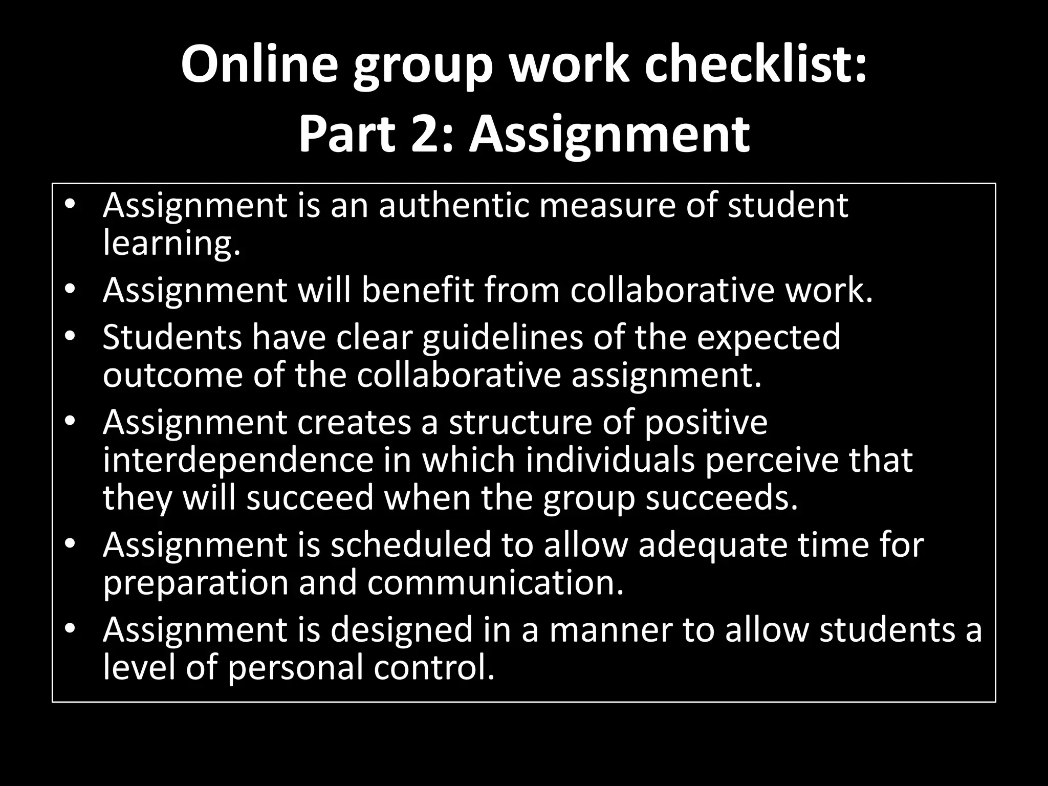 Online group work checklist:Part 2: AssignmentAssignment is an authentic measure of student learning. Assignment will benefit from collaborative work. Students have clear guidelines of the expected outcome of the collaborative assignment. Assignment creates a structure of positive interdependence in which individuals perceive thatthey will succeed when the group succeeds. Assignment is scheduled to allow adequate time for preparation and communication. Assignment is designed in a manner to allow students a level of personal control. 