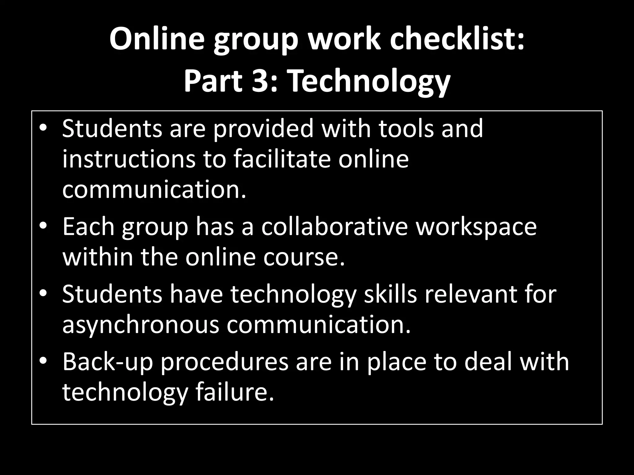 Online group work checklist: Part 3: TechnologyStudents are provided with tools and instructions to facilitate online communication. Each group has a collaborative workspace within the online course. Students have technology skills relevant for asynchronous communication. Back-up procedures are in place to deal with technology failure. 