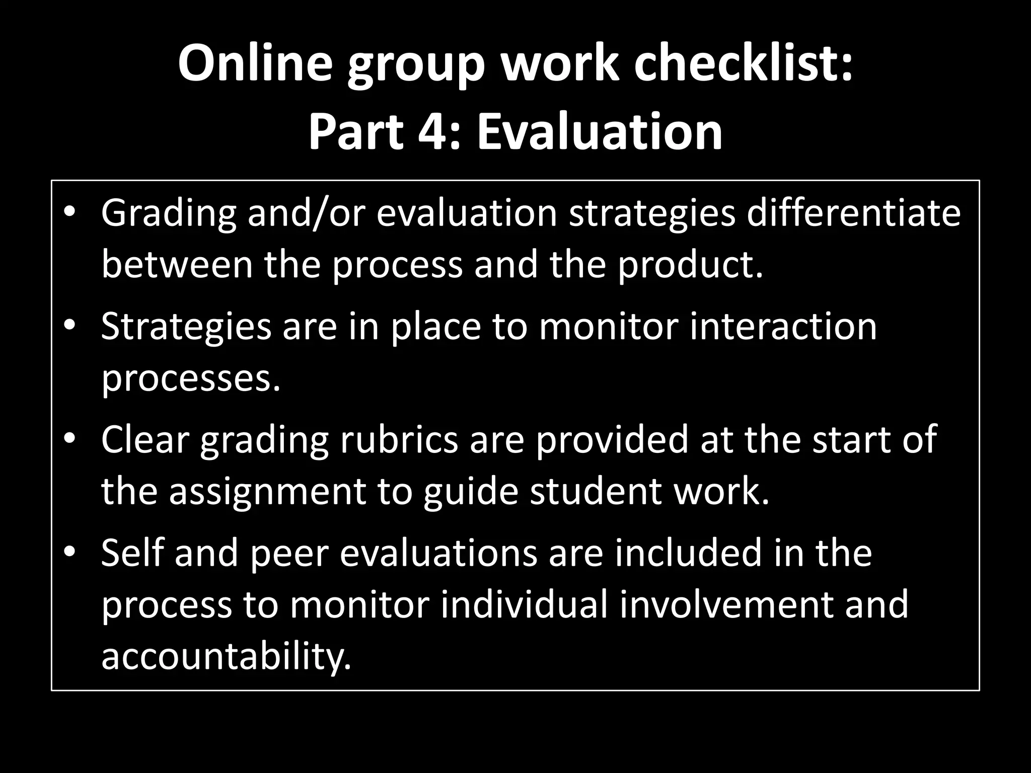 Online group work checklist:Part 4: EvaluationGrading and/or evaluation strategies differentiate between the process and the product. Strategies are in place to monitor interaction processes. Clear grading rubrics are provided at the start of the assignment to guide student work. Self and peer evaluations are included in the process to monitor individual involvement andaccountability. 