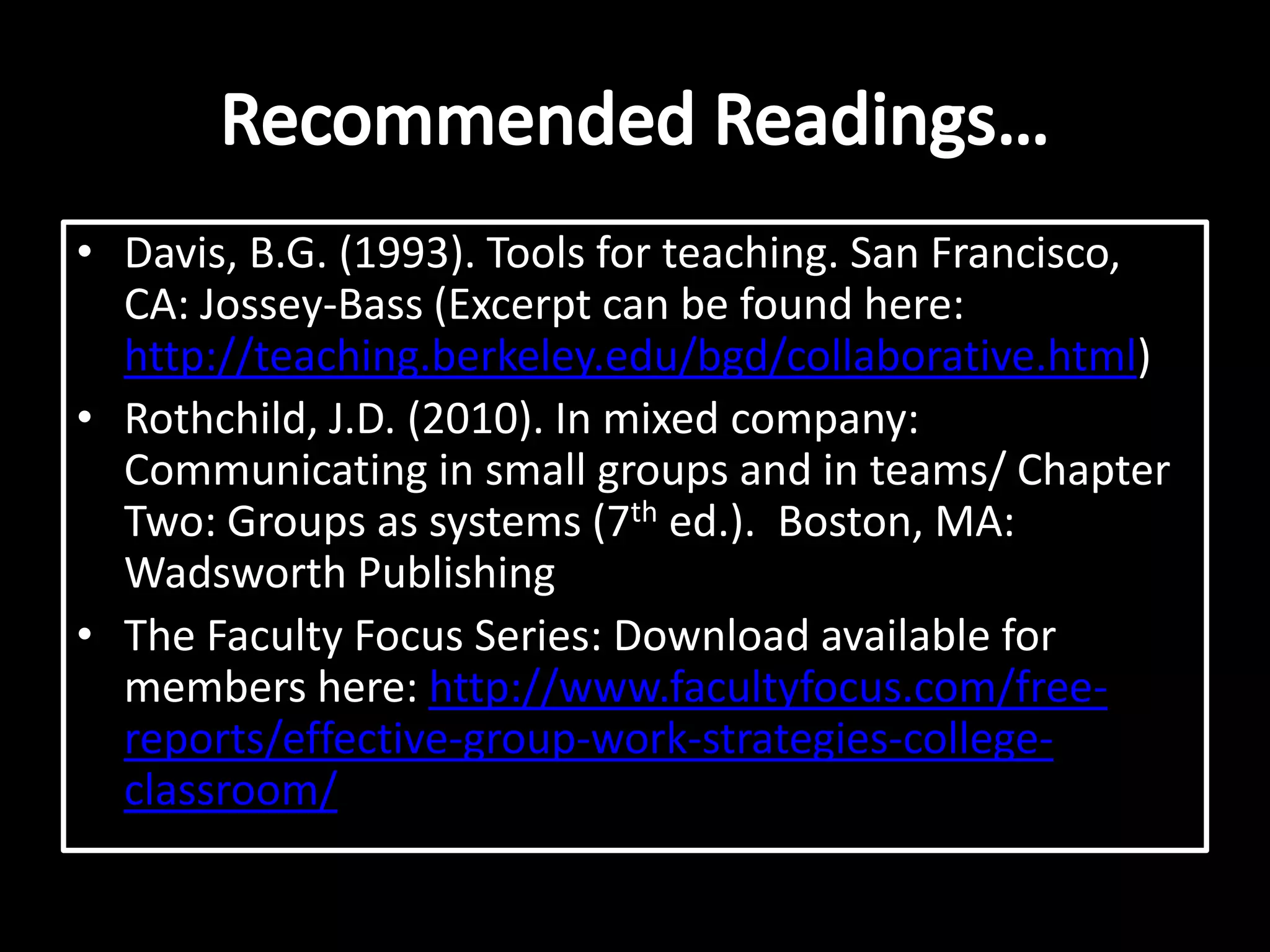 Davis, B.G. (1993). Tools for teaching. San Francisco, CA: Jossey-Bass (Excerpt can be found here: http://teaching.berkeley.edu/bgd/collaborative.html)Rothchild, J.D. (2010). In mixed company: Communicating in small groups and in teams/ Chapter Two: Groups as systems (7th ed.).  Boston, MA: Wadsworth PublishingThe Faculty Focus Series: Download available for members here: http://www.facultyfocus.com/free-reports/effective-group-work-strategies-college-classroom/Recommended Readings…
