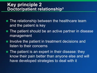 Key principle 2
Doctor/patient relationship5
■ The relationship between the healthcare team
and the patient is key
■ The patient should be an active partner in disease
management
■ Involve the patient in treatment decisions and
listen to their concerns
■ The patient is an expert in their disease: they
know their pain better than anyone else and will
have developed strategies to deal with it
 