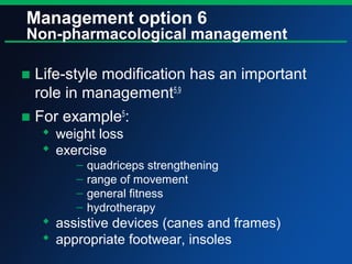 Management option 6
Non-pharmacological management
■ Life-style modification has an important
role in management5,9
■ For example5
:
 weight loss
 exercise
– quadriceps strengthening
– range of movement
– general fitness
– hydrotherapy
 assistive devices (canes and frames)
 appropriate footwear, insoles
 