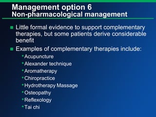 Management option 6
Non-pharmacological management
■ Little formal evidence to support complementary
therapies, but some patients derive considerable
benefit
■ Examples of complementary therapies include:
Acupuncture
Alexander technique
Aromatherapy
Chiropractice
Hydrotherapy Massage
Osteopathy
Reflexology
Tai chi
 