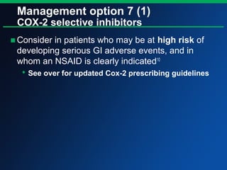 Management option 7 (1)
COX-2 selective inhibitors
■Consider in patients who may be at high risk of
developing serious GI adverse events, and in
whom an NSAID is clearly indicated10
 See over for updated Cox-2 prescribing guidelines
 