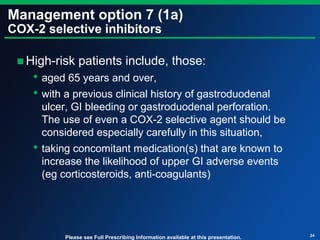Management option 7 (1a)
COX-2 selective inhibitors
■High-risk patients include, those:
 aged 65 years and over,
 with a previous clinical history of gastroduodenal
ulcer, GI bleeding or gastroduodenal perforation.
The use of even a COX-2 selective agent should be
considered especially carefully in this situation,
 taking concomitant medication(s) that are known to
increase the likelihood of upper GI adverse events
(eg corticosteroids, anti-coagulants)
24
Please see Full Prescribing Information available at this presentation.
 