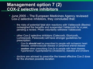 Management option 7 (2)
COX-2 selective inhibitors
 June 2005 – The European Medicines Agency reviewed
Cox-2 selective inhibitors, they concluded that:
– the risks of potential fatal skin reactions with Valdecoxib (Bextra)
outweighed the benefits and suspended Valdecoxib for a year,
pending a review. Pfizer voluntarily withdrew Valdecoxib
– other Cox-2 selective inhibitors (Celecoxib, Etoricoxib,
Lumiracoxib, Parecoxib) will have stronger guidelines for
prescription:
– Cox-2s should not be prescribed to people with ischaemic heart
disease, cerebrovascular disease or peripheral arterial disease
– caution when prescribing Cox-2s to people with heart disease,
hypertension, hyperlipidaemia (cholesterol), diabetes and smokers
– doctors are advised to prescribe the lowest effective Cox-2 dose
for the shortest possible duration
 