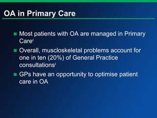 OA in Primary Care
■ Most patients with OA are managed in Primary
Care4
■ Overall, muscloskeletal problems account for
one in ten (20%) of General Practice
consultations4
■ GPs have an opportunity to optimise patient
care in OA
 