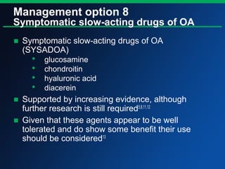 Management option 8
Symptomatic slow-acting drugs of OA
■ Symptomatic slow-acting drugs of OA
(SYSADOA)
 glucosamine
 chondroitin
 hyaluronic acid
 diacerein
■ Supported by increasing evidence, although
further research is still required5,8,11,12
■ Given that these agents appear to be well
tolerated and do show some benefit their use
should be considered13
 