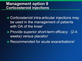 Management option 9
Corticosteroid injections
■ Corticosteroid intra-articular injections may
be used in the management of patients
with OA of the knee5
■ Provide superior short-term efficacy (2-4
weeks) versus placebo8
■ Recommended for acute exacerbations5
 