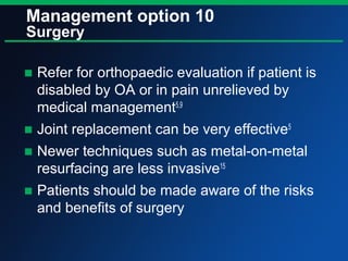 Management option 10
Surgery
■ Refer for orthopaedic evaluation if patient is
disabled by OA or in pain unrelieved by
medical management5,9
■ Joint replacement can be very effective5
■ Newer techniques such as metal-on-metal
resurfacing are less invasive15
■ Patients should be made aware of the risks
and benefits of surgery
 