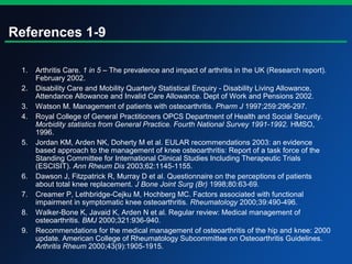 References 1-9
1. Arthritis Care. 1 in 5 – The prevalence and impact of arthritis in the UK (Research report).
February 2002.
2. Disability Care and Mobility Quarterly Statistical Enquiry - Disability Living Allowance,
Attendance Allowance and Invalid Care Allowance. Dept of Work and Pensions 2002.
3. Watson M. Management of patients with osteoarthritis. Pharm J 1997;259:296-297.
4. Royal College of General Practitioners OPCS Department of Health and Social Security.
Morbidity statistics from General Practice. Fourth National Survey 1991-1992. HMSO,
1996.
5. Jordan KM, Arden NK, Doherty M et al. EULAR recommendations 2003: an evidence
based approach to the management of knee osteoarthritis: Report of a task force of the
Standing Committee for International Clinical Studies Including Therapeutic Trials
(ESCISIT). Ann Rheum Dis 2003;62:1145-1155.
6. Dawson J, Fitzpatrick R, Murray D et al. Questionnaire on the perceptions of patients
about total knee replacement. J Bone Joint Surg (Br) 1998;80:63-69.
7. Creamer P, Lethbridge-Cejku M, Hochberg MC. Factors associated with functional
impairment in symptomatic knee osteoarthritis. Rheumatology 2000;39:490-496.
8. Walker-Bone K, Javaid K, Arden N et al. Regular review: Medical management of
osteoarthritis. BMJ 2000;321:936-940.
9. Recommendations for the medical management of osteoarthritis of the hip and knee: 2000
update. American College of Rheumatology Subcommittee on Osteoarthritis Guidelines.
Arthritis Rheum 2000;43(9):1905-1915.
 