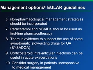 Management options5:
EULAR guidelines
6. Non-pharmacological management strategies
should be incorporated
7. Paracetamol and NSAIDs should be used as
first-line pharmacotherapy
8. There is evidence to support the use of some
symptomatic slow-acting drugs for OA
(SYSADOA)
9. Corticosteroid intra-articular injections can be
useful in acute exacerbations
10. Consider surgery in patients unresponsive
to medical management
 