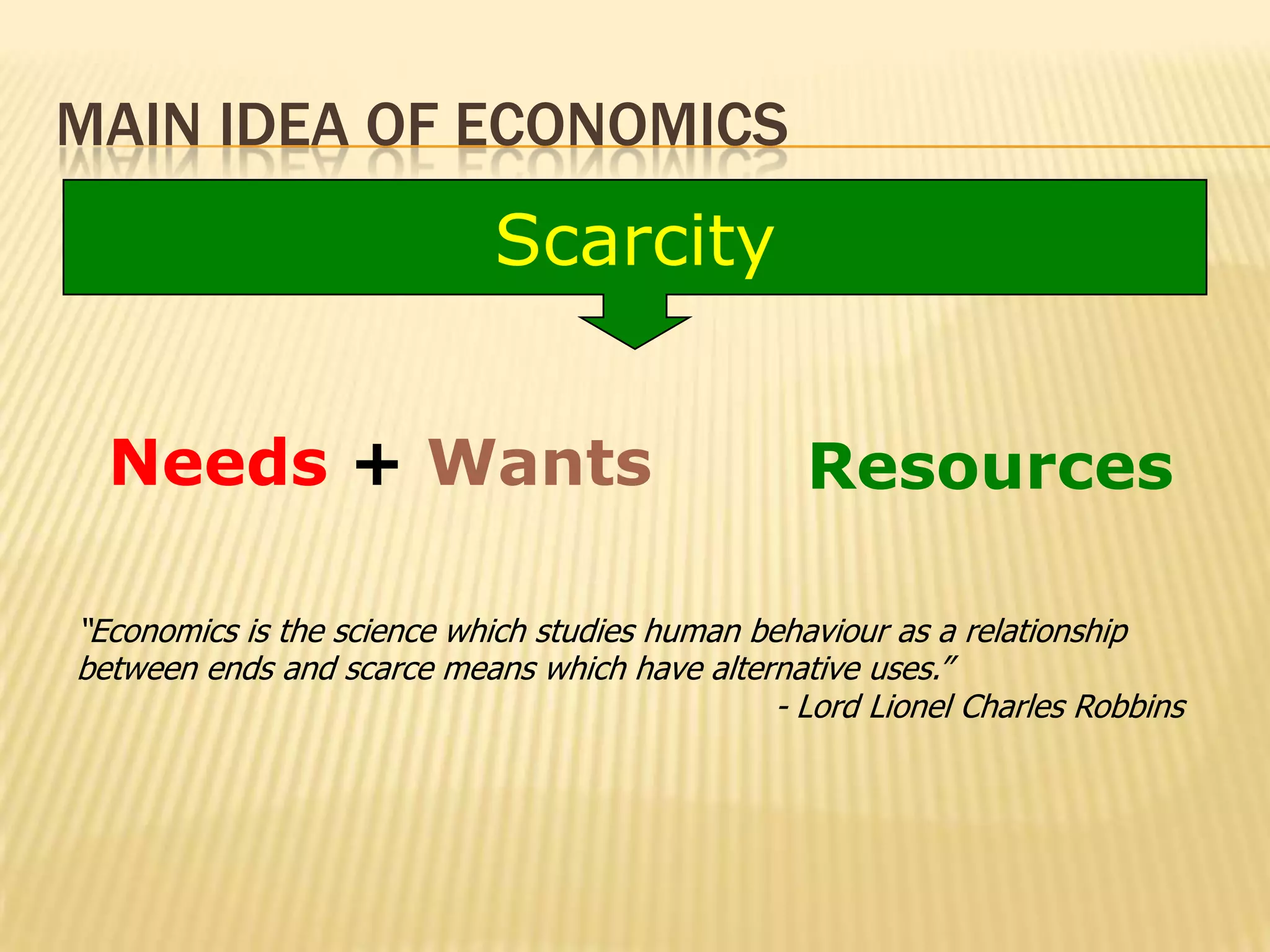MAIN IDEA OF ECONOMICS
                             Scarcity


  Needs + Wants                                   Resources

“Economics is the science which studies human behaviour as a relationship
between ends and scarce means which have alternative uses.”
                                                - Lord Lionel Charles Robbins
 