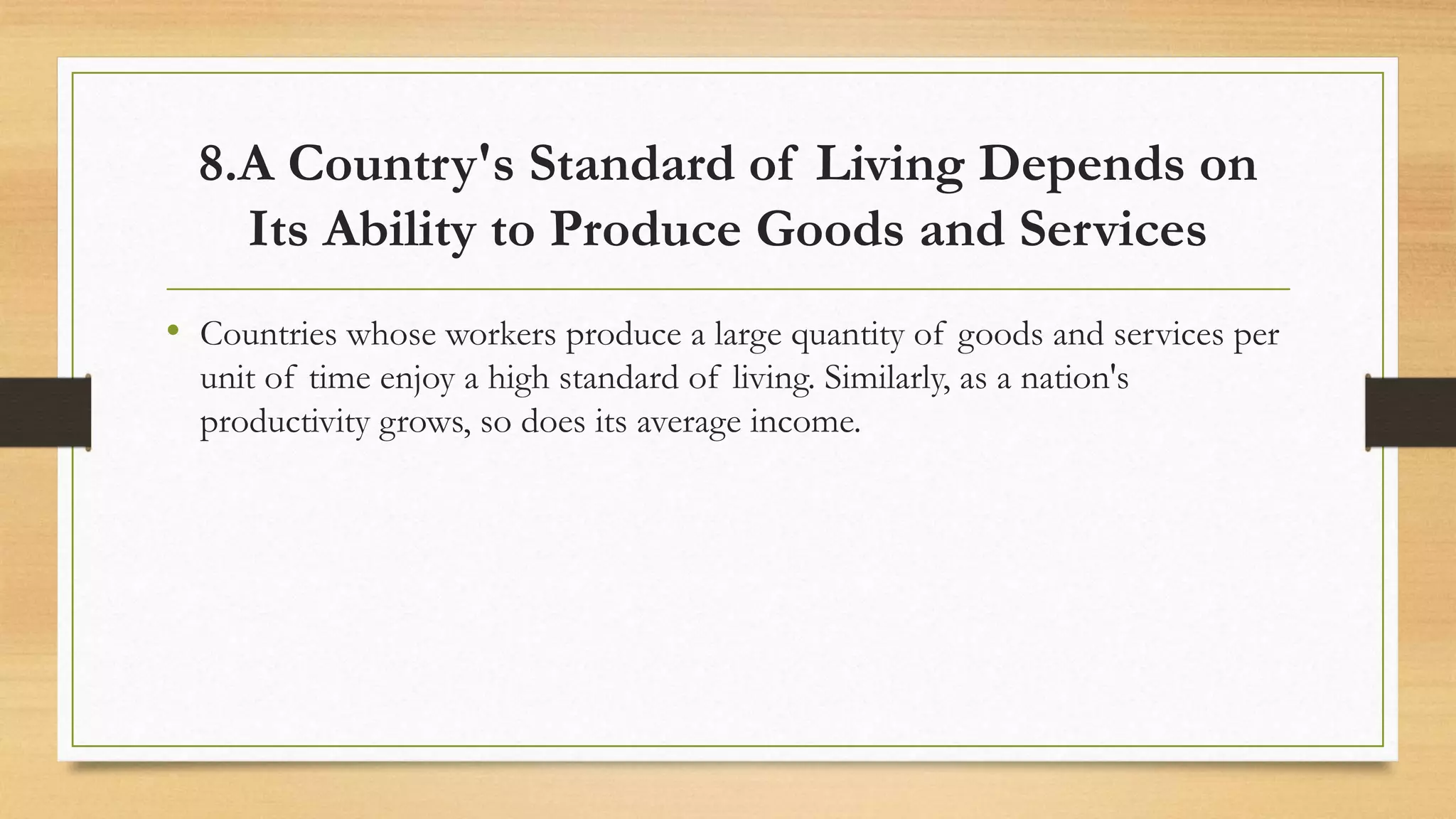 8.A Country's Standard of Living Depends on
Its Ability to Produce Goods and Services
• Countries whose workers produce a large quantity of goods and services per
unit of time enjoy a high standard of living. Similarly, as a nation's
productivity grows, so does its average income.