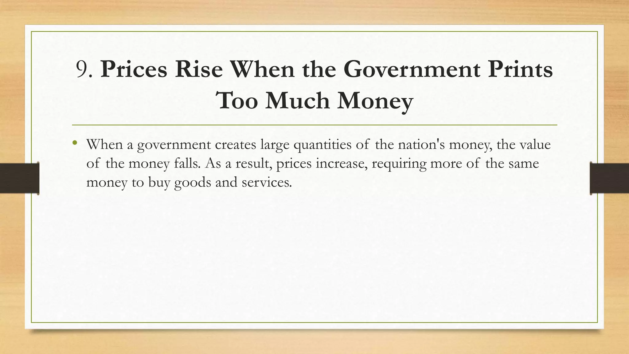 9. Prices Rise When the Government Prints
Too Much Money
• When a government creates large quantities of the nation's money, the value
of the money falls. As a result, prices increase, requiring more of the same
money to buy goods and services.