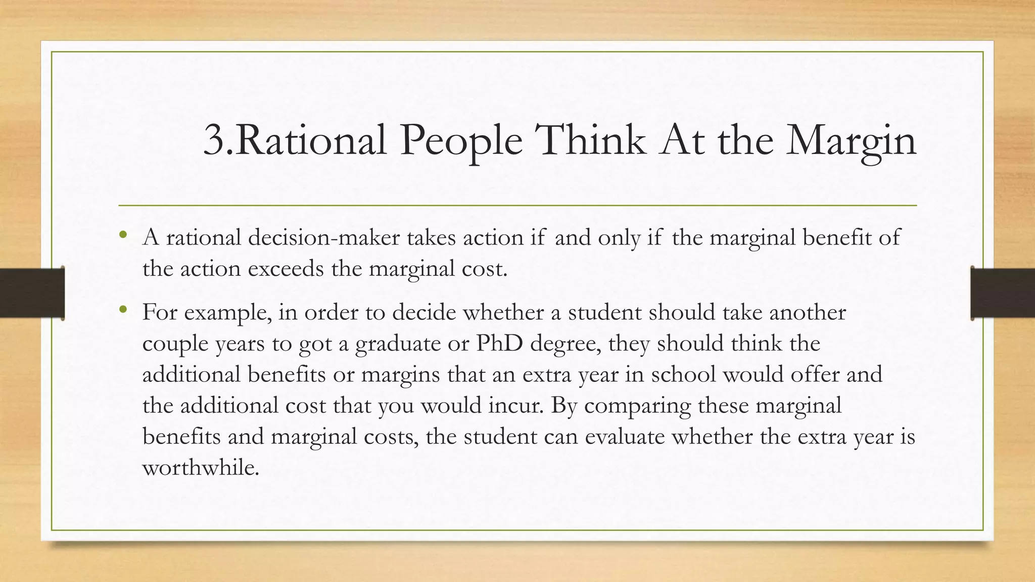 3.Rational People Think At the Margin
• A rational decision-maker takes action if and only if the marginal benefit of
the action exceeds the marginal cost.
• For example, in order to decide whether a student should take another
couple years to got a graduate or PhD degree, they should think the
additional benefits or margins that an extra year in school would offer and
the additional cost that you would incur. By comparing these marginal
benefits and marginal costs, the student can evaluate whether the extra year is
worthwhile.