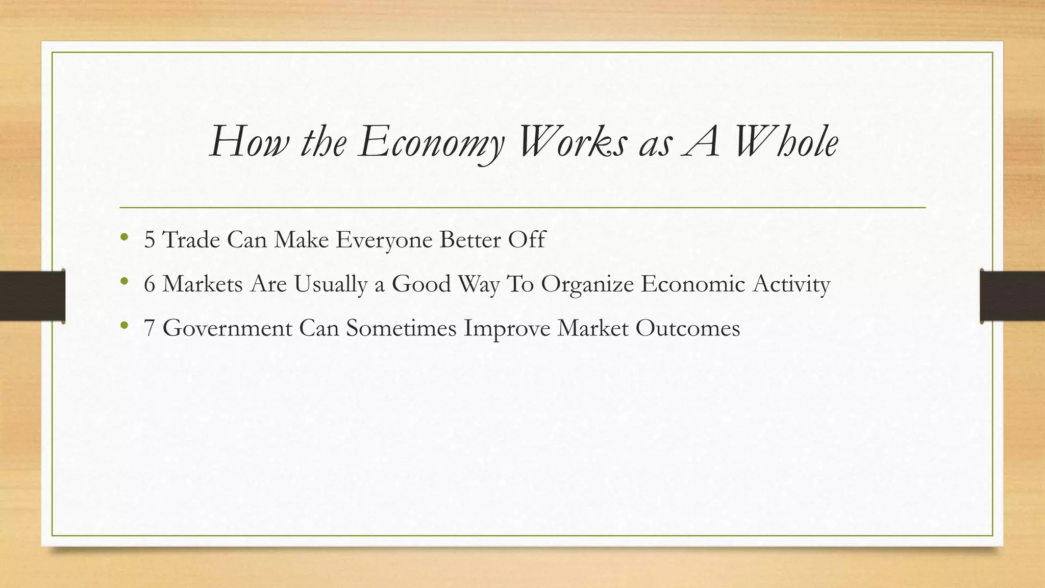 How the Economy Works as A Whole
• 5 Trade Can Make Everyone Better Off
• 6 Markets Are Usually a Good Way To Organize Economic Activity
• 7 Government Can Sometimes Improve Market Outcomes