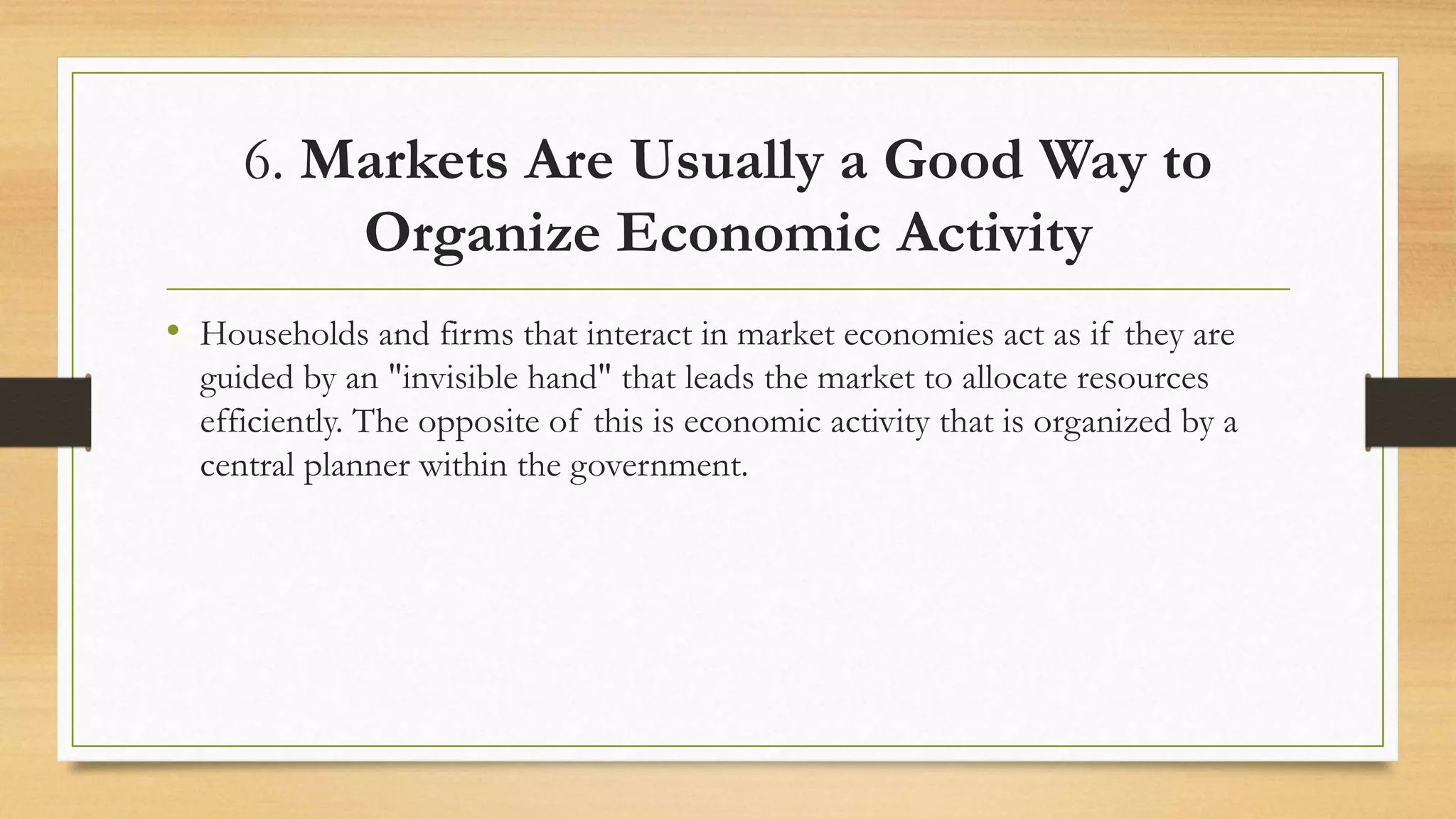 6. Markets Are Usually a Good Way to
Organize Economic Activity
• Households and firms that interact in market economies act as if they are
guided by an "invisible hand" that leads the market to allocate resources
efficiently. The opposite of this is economic activity that is organized by a
central planner within the government.