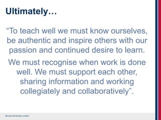 Brunel University London
Ultimately…
“To teach well we must know ourselves,
be authentic and inspire others with our
passion and continued desire to learn.
We must recognise when work is done
well. We must support each other,
sharing information and working
collegiately and collaboratively”.
 