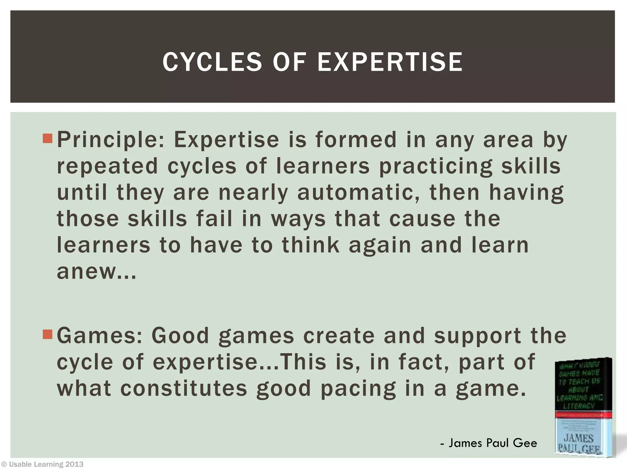 © Usable Learning 2013
CYCLES OF EXPERTISE
Principle: Expertise is formed in any area by
repeated cycles of learners practicing skills
until they are nearly automatic, then having
those skills fail in ways that cause the
learners to have to think again and learn
anew...
Games: Good games create and support the
cycle of expertise...This is, in fact, part of
what constitutes good pacing in a game.
- James Paul Gee
 
