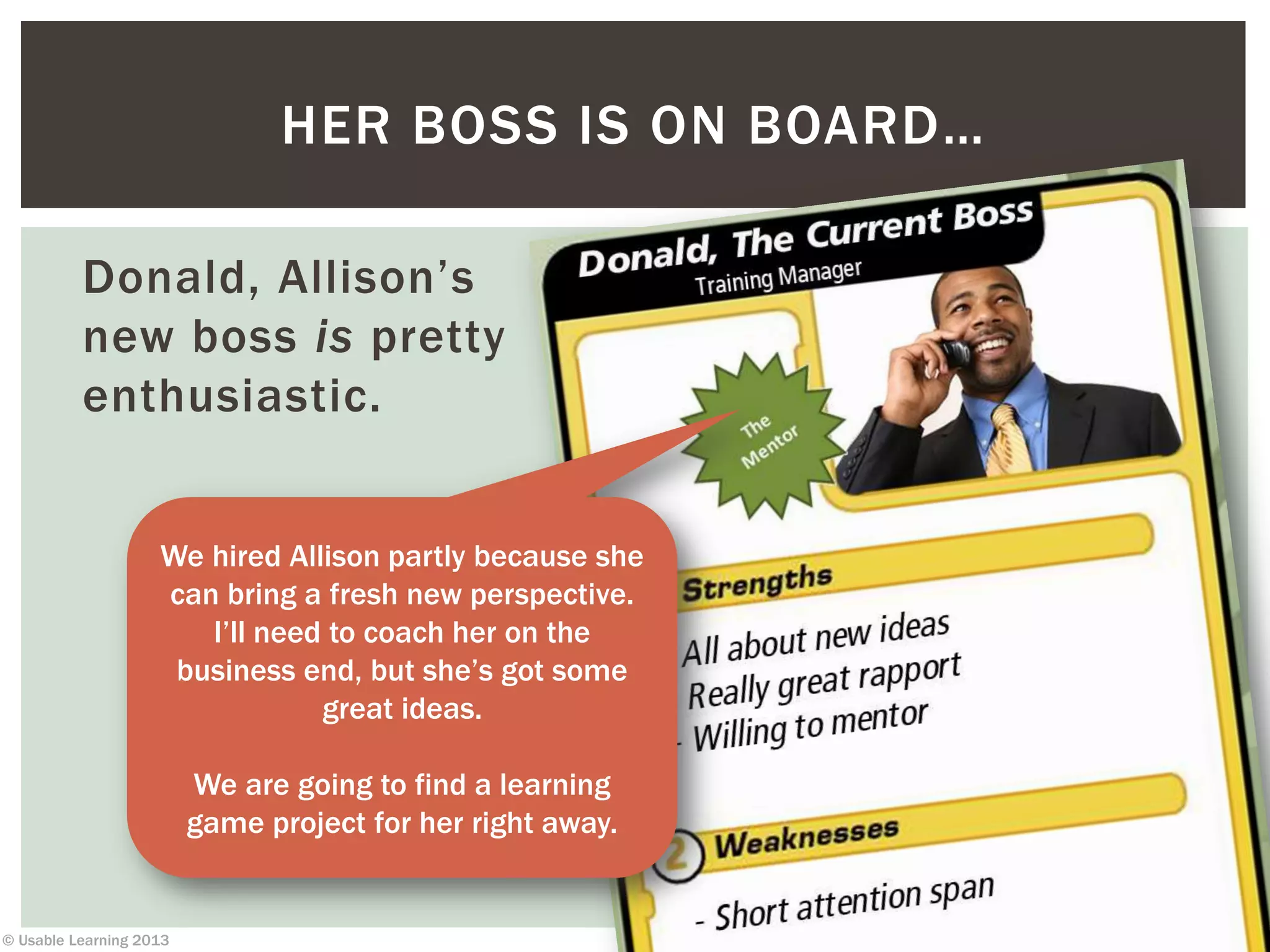 © Usable Learning 2013
Donald, Allison’s
new boss is pretty
enthusiastic.
HER BOSS IS ON BOARD…
We hired Allison partly because she
can bring a fresh new perspective.
I’ll need to coach her on the
business end, but she’s got some
great ideas.
We are going to find a learning
game project for her right away.
 