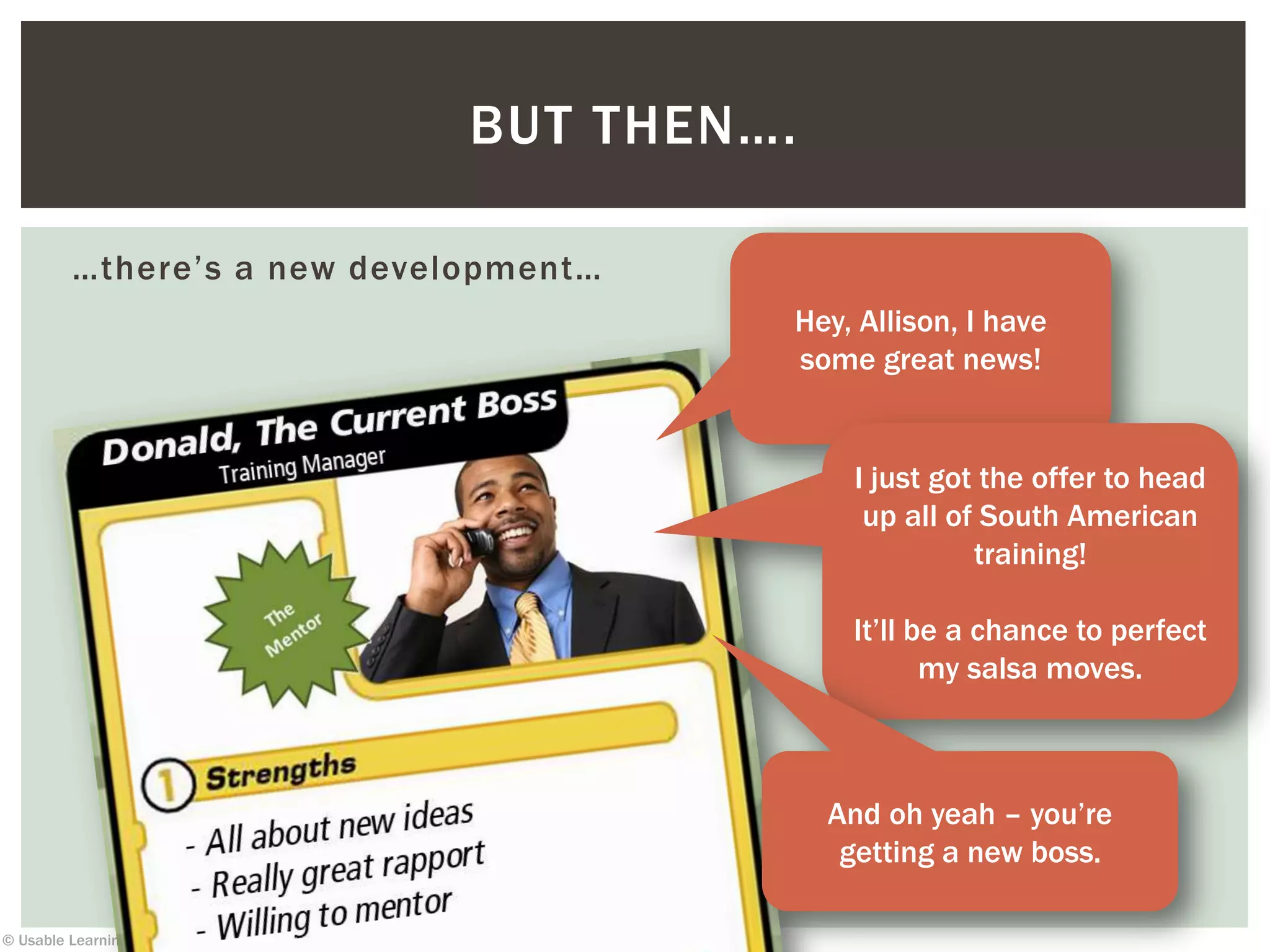 © Usable Learning 2013
…there’s a new development…
BUT THEN….
Hey, Allison, I have
some great news!
I just got the offer to head
up all of South American
training!
It’ll be a chance to perfect
my salsa moves.
And oh yeah – you’re
getting a new boss.
 