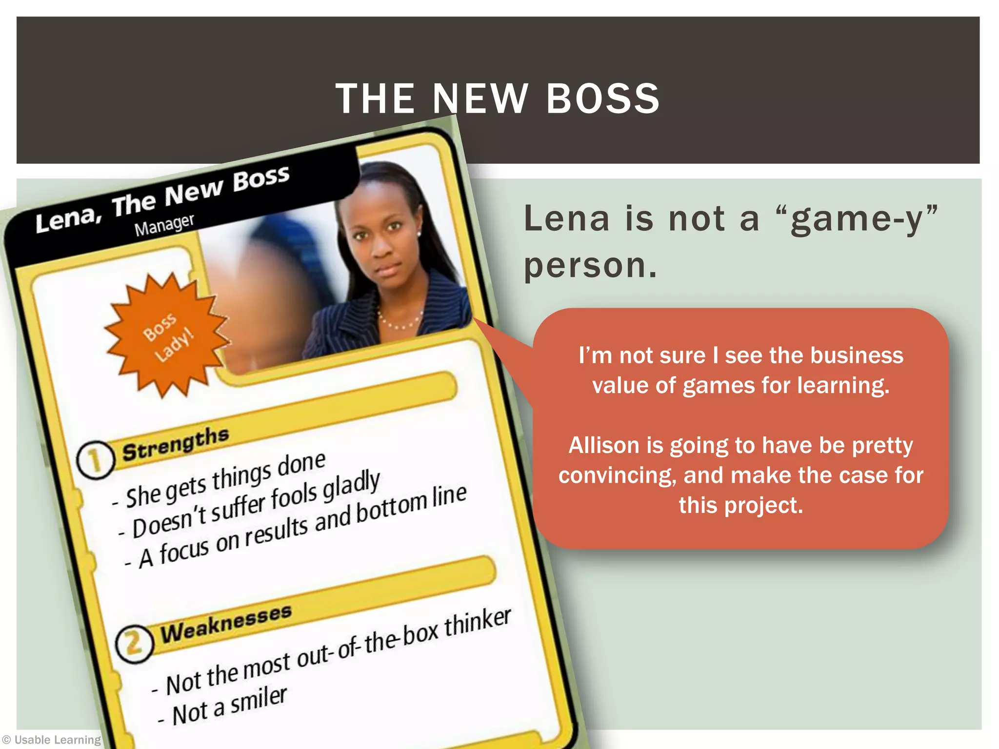 © Usable Learning 2013
Lena is not a “game-y”
person.
THE NEW BOSS
I’m not sure I see the business
value of games for learning.
Allison is going to have be pretty
convincing, and make the case for
this project.
 