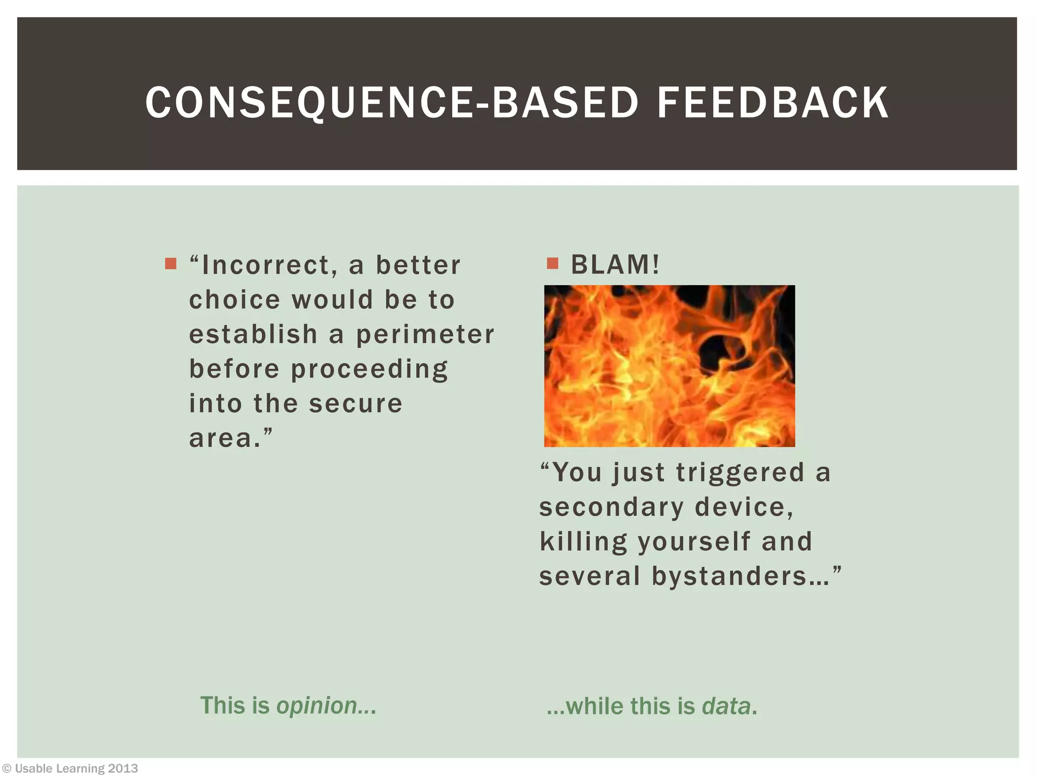 © Usable Learning 2013
CONSEQUENCE-BASED FEEDBACK
 “Incorrect, a better
choice would be to
establish a perimeter
before proceeding
into the secure
area.”
 BLAM!
“You just triggered a
secondary device,
killing yourself and
several bystanders…”
This is opinion... …while this is data.
 