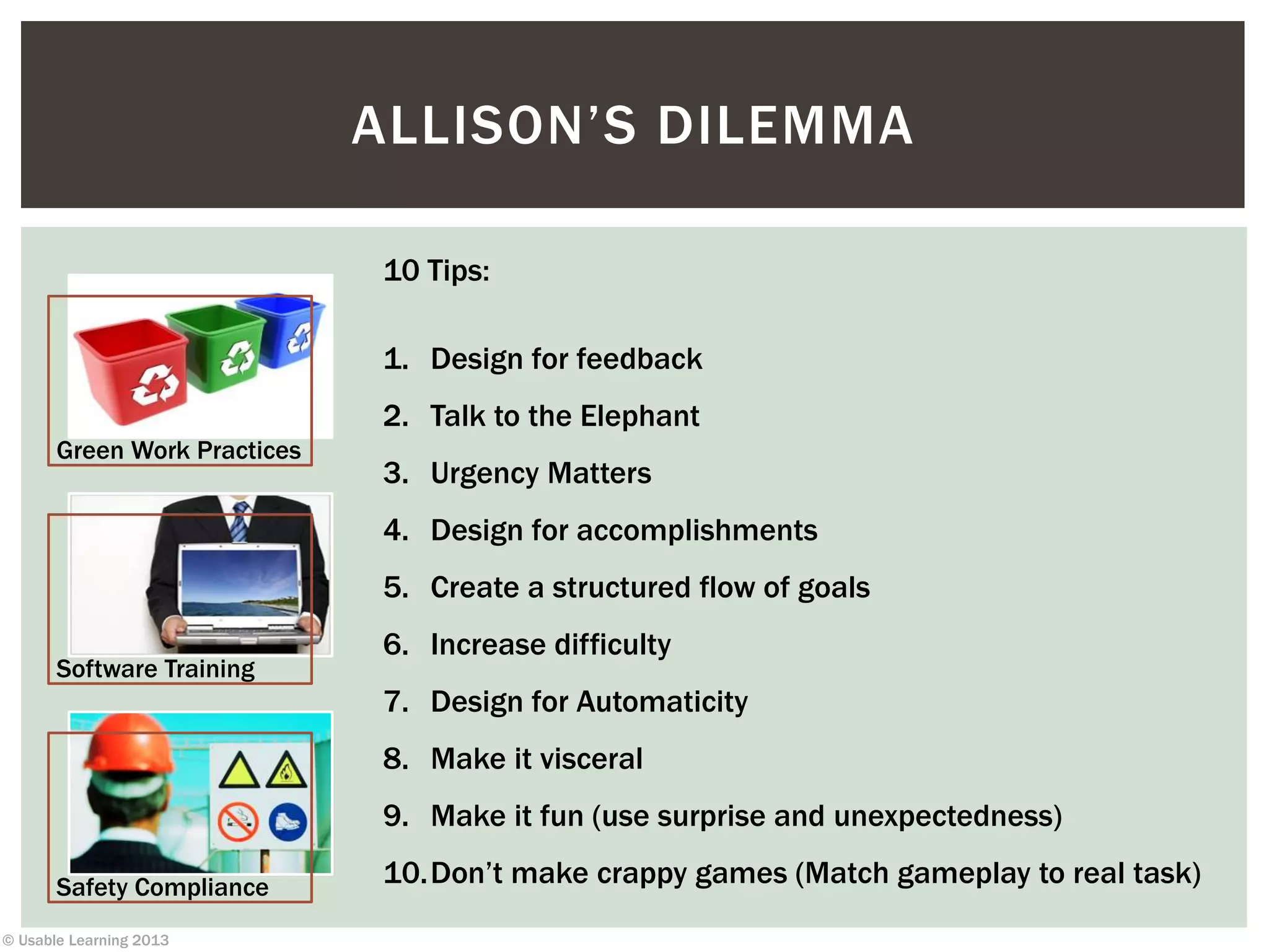 © Usable Learning 2013
Green Work Practices
Software Training
Safety Compliance
ALLISON’S DILEMMA
10 Tips:
1. Design for feedback
2. Talk to the Elephant
3. Urgency Matters
4. Design for accomplishments
5. Create a structured flow of goals
6. Increase difficulty
7. Design for Automaticity
8. Make it visceral
9. Make it fun (use surprise and unexpectedness)
10.Don’t make crappy games (Match gameplay to real task)
 