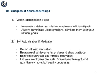 10 Principles of Neuroleadership I
1. Vision, Identification, Pride
• Introduce a vision and mission employees will identify with
• Always commicate using emotions, combine them with your
rational goals.
1
2. Self Actualisation & Motivation
• Bet on intrinsic motivation.
• Be aware of achievements, praise and show gratitude.
• Extrinsic motivation kills intrinsic motivation.
• Let your employees feel safe. Scared people might work
quantitavely more, but quality decreases.
 