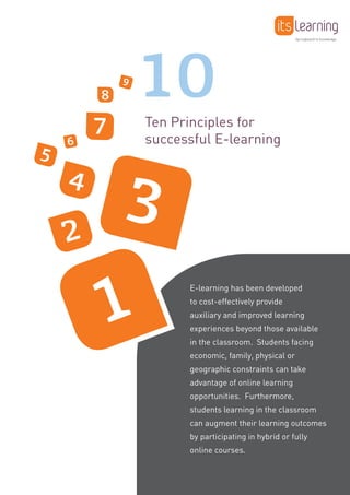 1
32
4
5
6
7
8
9
10
Ten Principles for
successful E-learning
E-learning has been developed
to cost-effectively provide
auxiliary and improved learning
experiences beyond those available
in the classroom. Students facing
economic, family, physical or
geographic constraints can take
advantage of online learning
opportunities. Furthermore,
students learning in the classroom
can augment their learning outcomes
by participating in hybrid or fully
online courses.
Springboard to knowledge
 