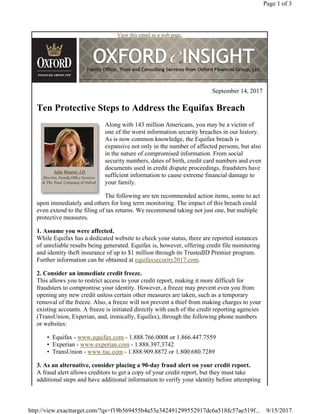 View this email as a web page.
September 14, 2017
Ten Protective Steps to Address the Equifax Breach
Along with 143 million Americans, you may be a victim of
one of the worst information security breaches in our history.
As is now common knowledge, the Equifax breach is
expansive not only in the number of affected persons, but also
in the nature of compromised information. From social
security numbers, dates of birth, credit card numbers and even
documents used in credit dispute proceedings, fraudsters have
sufficient information to cause extreme financial damage to
your family.
The following are ten recommended action items, some to act
upon immediately and others for long term monitoring. The impact of this breach could
even extend to the filing of tax returns. We recommend taking not just one, but multiple
protective measures.
1. Assume you were affected.
While Equifax has a dedicated website to check your status, there are reported instances
of unreliable results being generated. Equifax is, however, offering credit file monitoring
and identity theft insurance of up to $1 million through its TrustedID Premier program.
Further information can be obtained at equifaxsecurity2017.com.
2. Consider an immediate credit freeze.
This allows you to restrict access to your credit report, making it more difficult for
fraudsters to compromise your identity. However, a freeze may prevent even you from
opening any new credit unless certain other measures are taken, such as a temporary
removal of the freeze. Also, a freeze will not prevent a thief from making charges to your
existing accounts. A freeze is initiated directly with each of the credit reporting agencies
(TransUnion, Experian, and, ironically, Equifax), through the following phone numbers
or websites:
• Equifax - www.equifax.com - 1.888.766.0008 or 1.866.447.7559
• Experian - www.experian.com - 1.888.397.3742
• TransUnion - www.tuc.com - 1.888.909.8872 or 1.800.680.7289
3. As an alternative, consider placing a 90-day fraud alert on your credit report.
A fraud alert allows creditors to get a copy of your credit report, but they must take
additional steps and have additional information to verify your identity before attempting
Page 1 of 3
9/15/2017http://view.exacttarget.com/?qs=f19b569455b4a53e342491299552917dc6a518fc57ae519f...
 