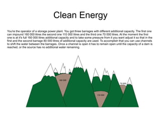 Clean Energy You're the operator of a storage power plant. You got three barrages with different additional capacity. The first one can impound 160 000 litres the second one 110 000 litres and the third one 70 000 litres. At the moment the first one is at it's full 160 000 litres additional capacity and to take some pressure from it you want adjust it so that in the first and the second barrage 80 000 litres of additional capacity are used. To accomplish that you can use channels to shift the water between the barrages. Once a channel is open it has to remain open until the capacity of a dam is reached, or the source has no additional water remaining.  
